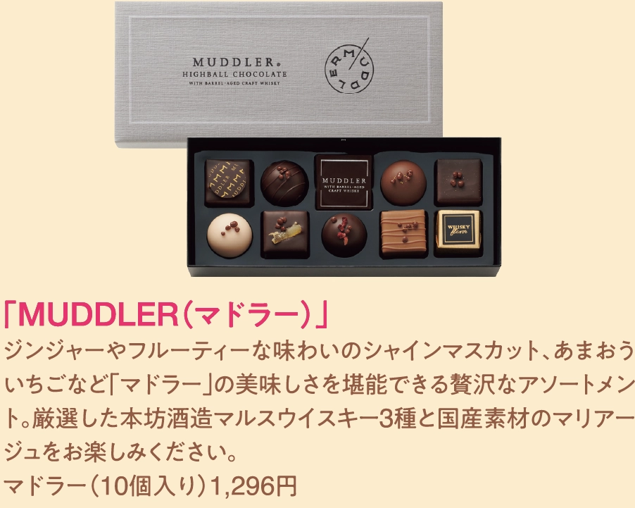 「MUDDLER（マドラー）」
ジンジャーやフルーティーな味わいのシャインマスカット、あまおういちごなど「マドラー」の美味しさを堪能できる贅沢なアソートメント。厳選した本坊酒造マルスウイスキー3種と国産素材のマリアージュをお楽しみください。
マドラー（10個入り）1,296円 
