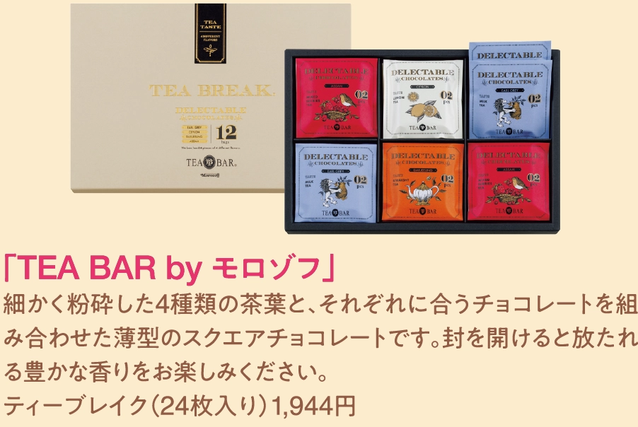「TEA BAR by モロゾフ」
細かく粉砕した4種類の茶葉と、それぞれに合うチョコレートを組み合わせた薄型のスクエアチョコレートです。封を開けると放たれる豊かな香りをお楽しみください。
ティーブレイク（24枚入り）1,944円 
