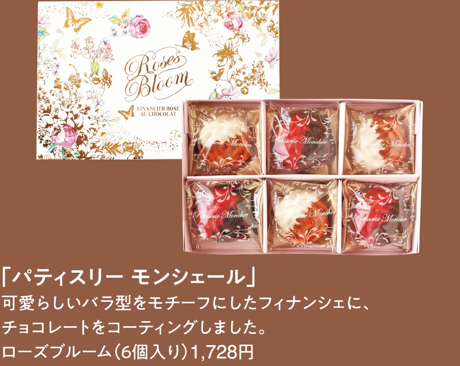 「パティスリー モンシェール」
可愛らしいバラ型をモチーフにしたフィナンシェに、
チョコレートをコーティングしました。
ローズブルーム（６個入り）1,728円