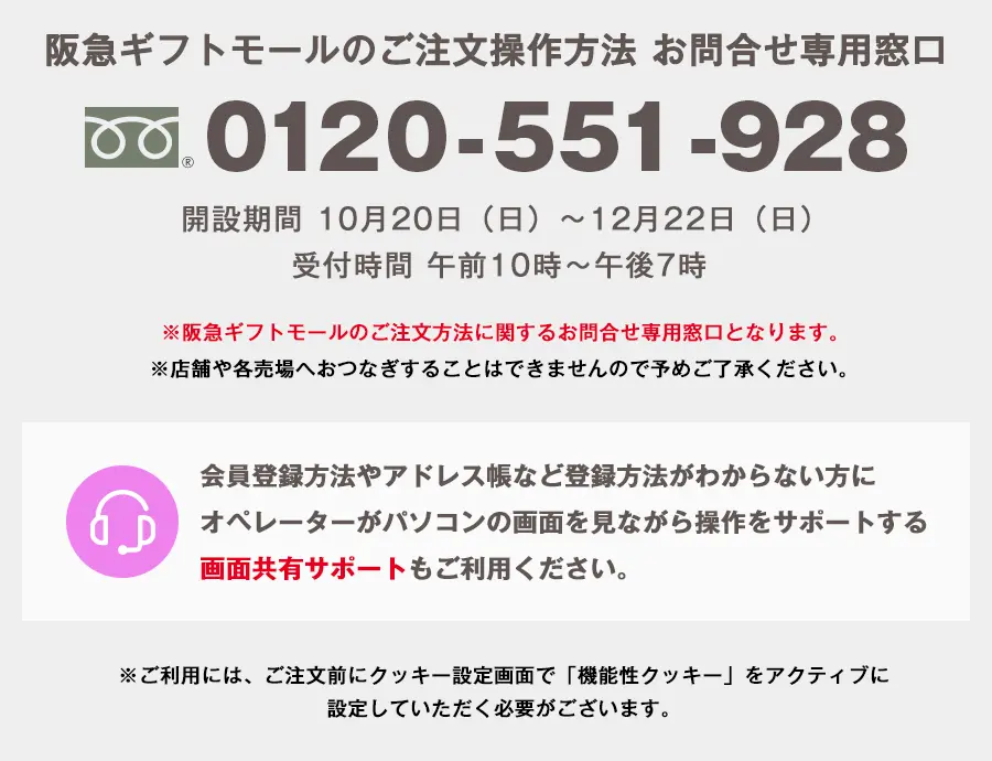 阪急ギフトモールのご注文操作方法 お問合せ専用窓口 0120-551-928 開設期間 10月20日（日）から12月22日（日） 受付時間 午前10時から午後7時 ※阪急ギフトモールのご注文方法に関するお問合せ専用窓口となります。 ※時間帯により、繋がりにくい場合がございます。 ※店舗や各売場へおつなぎすることはできませんので予めご了承ください。 会員登録方法やアドレス帳など登録方法がわからない方にオペレーターがパソコンの画面を見ながら操作をサポートする画面共有サポートもご利用ください。 ※ご利用には、ご注文前にクッキー設定画面で「機能性クッキー」をアクティブに設定していただく必要がございます。