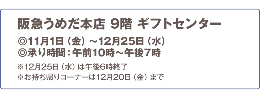 阪急うめだ本店 9階 ギフトセンター 11月1日（金）から12月25日（水） 承り時間:午前10時から午後7時 ※12月25日（水）は午後6時終了 ※お持ち帰りコーナーは12月20日（金）まで