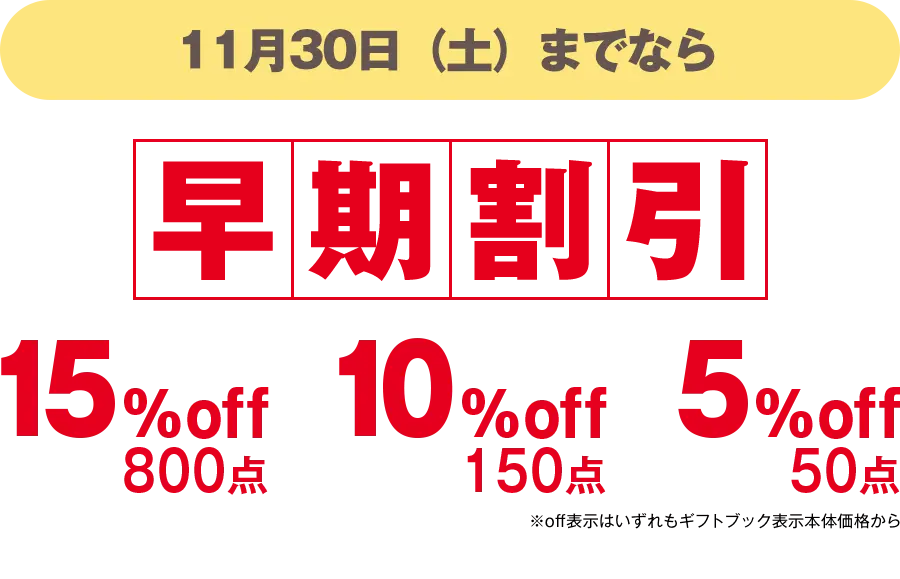 11月30日（土）までなら早期割引 15%off 800点、10%off 150点、5%off 50点 ※off表示はいずれもギフトブック表示本体価格から