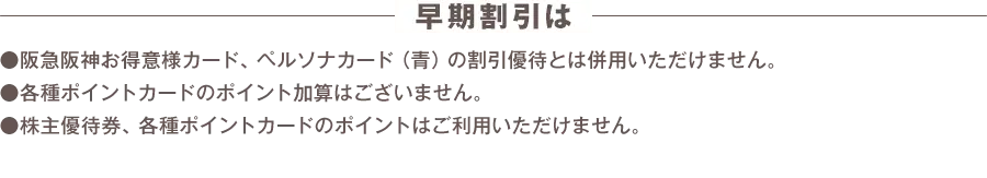 早期割引は阪急阪神お得意様カード、ペルソナカード（青）の割引優待とは併用いただけません。 各種ポイントカードのポイント加算はございません。 株主優待券、各種ポイントカードのポイントはご利用いただけません。