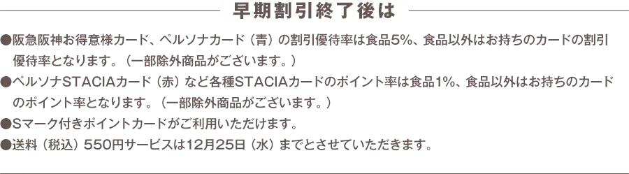 早期割引終了後は阪急阪神お得意様カード、ペルソナカード（青）の割引優待率は食品5%、食品以外はお持ちのカードの割引優待率となります。（一部除外商品がございます。） ペルソナSTACIAカード（赤）など各種STACIAカードのポイント率は食品1%、食品以外はお持ちのカードのポイント率となります。（一部除外商品がございます。） Sマーク付きポイントカードがご利用いただけます。 送料（税込）550円サービスは12月25日（水）までとさせていただきます。