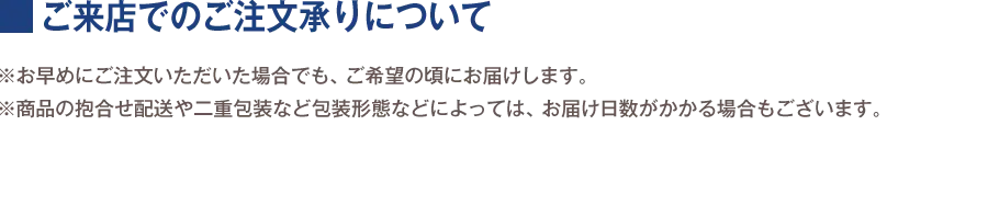 ご来店でのご注文承りについて ※お早めにご注文いただいた場合でも、ご希望の頃にお届けします。 ※商品の抱合せ配送や二重包装など包装形態などによっては、お届け日数がかかる場合もございます。