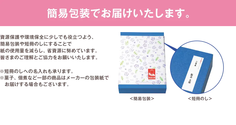 簡易包装でお届けいたします。 資源保護や環境保全に少しでも役立つよう、簡易包装や短冊のしにすることで紙の使用量を減らし、省資源に努めています。皆さまのご理解とご協力をお願いいたします。