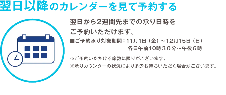 翌日以降のカレンダーを見て予約する 翌日から2週間先までの承り日時をご予約いただけます。 ご予約承り対象期間：11月1日（金）から12月15日（日）各日午前10時３０分から午後６時 ※ご予約いただける席数に限りがございます。 ※承りカウンターの状況により多少お待ちいただく場合がございます。