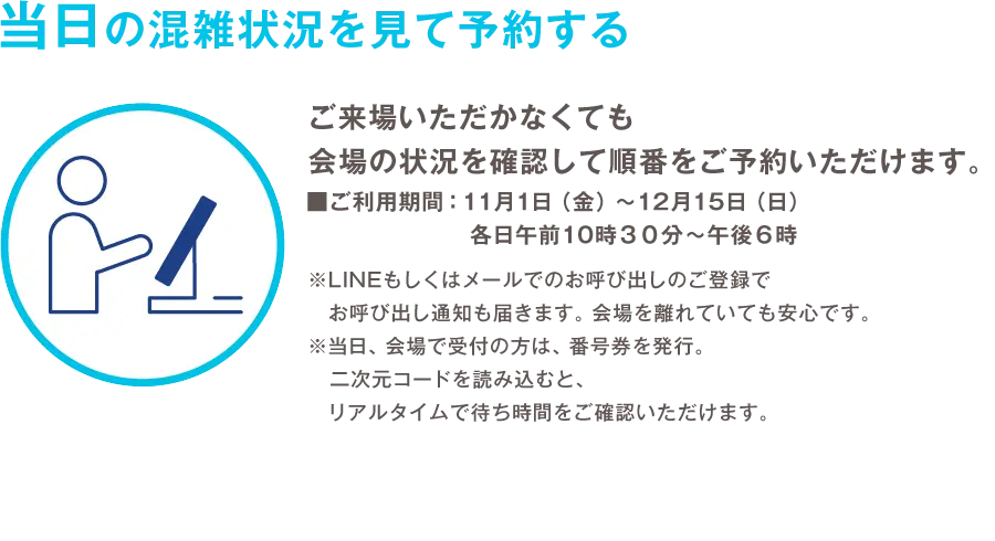 当日の混雑状況を見て予約する ご来場いただかなくても会場の状況を確認して順番をご予約いただけます。 ご利用期間：11月1日（金）から12月15日（日）各日午前10時30分から午後6時 ※LINEもしくはメールでのお呼び出しのご登録でお呼び出し通知も届きます。会場を離れていても安心です。 ※当日、会場で受付の方は、番号券を発行。 二次元コードを読み込むと、リアルタイムで待ち時間をご確認いただけます。