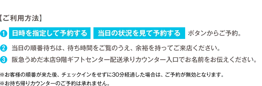 【ご利用方法】 1.「日時を指定して予約する」「当日の状況を見て予約する」ボタンからご予約。 2.当日の順番待ちは、待ち時間をご覧のうえ、余裕を持ってご来店ください。 3.阪急うめだ本店9階ギフトセンター配送承りカウンター入り口でお名前をお伝えください。 ※お客様の順番が来た後、チェックインをせずに30分経過した場合は、ご予約が無効となります。 ※お持ち帰りカウンターのご予約は承れません。