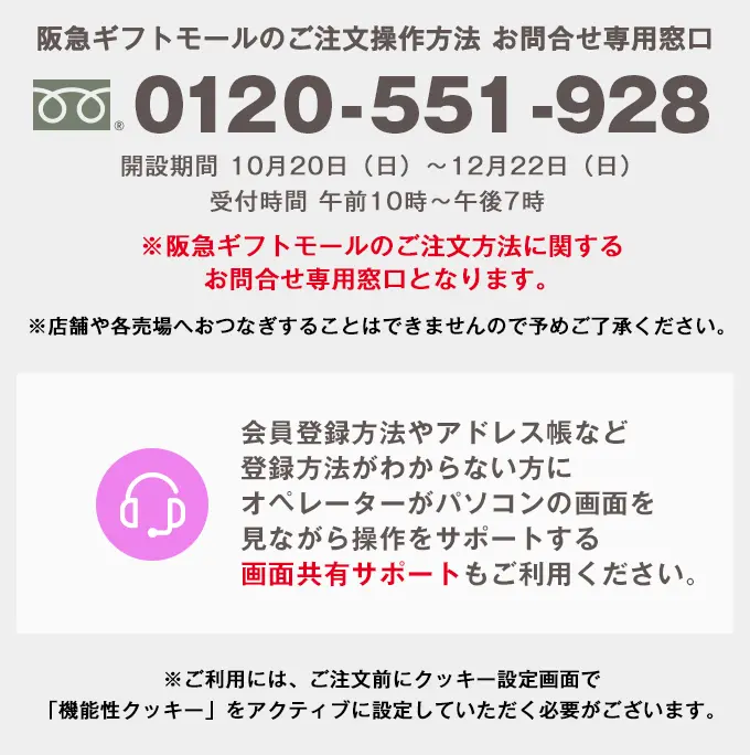 阪急ギフトモールのご注文操作方法 お問合せ専用窓口 0120-551-928 開設期間 10月20日（日）から12月22日（日） 受付時間 午前10時から午後7時 ※阪急ギフトモールのご注文方法に関するお問合せ専用窓口となります。 ※時間帯により、繋がりにくい場合がございます。 ※店舗や各売場へおつなぎすることはできませんので予めご了承ください。 会員登録方法やアドレス帳など登録方法がわからない方にオペレーターがパソコンの画面を見ながら操作をサポートする画面共有サポートもご利用ください。 ※ご利用には、ご注文前にクッキー設定画面で「機能性クッキー」をアクティブに設定していただく必要がございます。