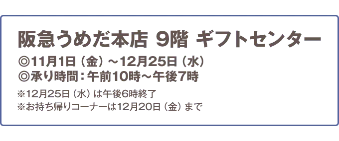 阪急うめだ本店 9階 ギフトセンター 11月1日（金）から12月25日（水） 承り時間:午前10時から午後7時 ※12月25日（水）は午後6時終了 ※お持ち帰りコーナーは12月20日（金）まで