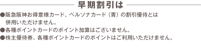 早期割引は阪急阪神お得意様カード、ペルソナカード（青）の割引優待とは併用いただけません。 各種ポイントカードのポイント加算はございません。 株主優待券、各種ポイントカードのポイントはご利用いただけません。