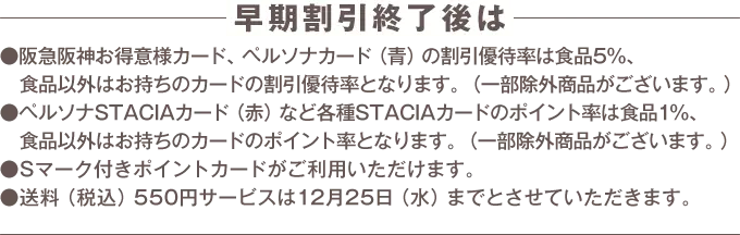 早期割引終了後は阪急阪神お得意様カード、ペルソナカード（青）の割引優待率は食品5%、食品以外はお持ちのカードの割引優待率となります。（一部除外商品がございます。） ペルソナSTACIAカード（赤）など各種STACIAカードのポイント率は食品1%、食品以外はお持ちのカードのポイント率となります。（一部除外商品がございます。） Sマーク付きポイントカードがご利用いただけます。 送料（税込）550円サービスは12月25日（水）までとさせていただきます。