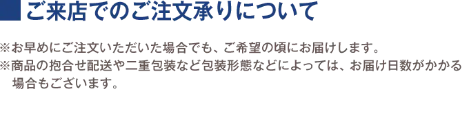 ご来店でのご注文承りについて ※お早めにご注文いただいた場合でも、ご希望の頃にお届けします。 ※商品の抱合せ配送や二重包装など包装形態などによっては、お届け日数がかかる場合もございます。