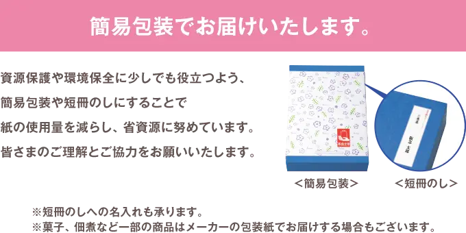 簡易包装でお届けいたします。 資源保護や環境保全に少しでも役立つよう、簡易包装や短冊のしにすることで紙の使用量を減らし、省資源に努めています。皆さまのご理解とご協力をお願いいたします。