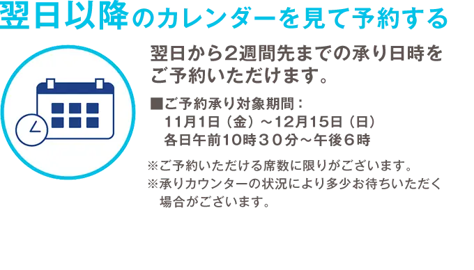 翌日以降のカレンダーを見て予約する 翌日から2週間先までの承り日時をご予約いただけます。 ご予約承り対象期間：11月1日（金）から12月15日（日）各日午前10時３０分から午後６時 ※ご予約いただける席数に限りがございます。 ※承りカウンターの状況により多少お待ちいただく場合がございます。