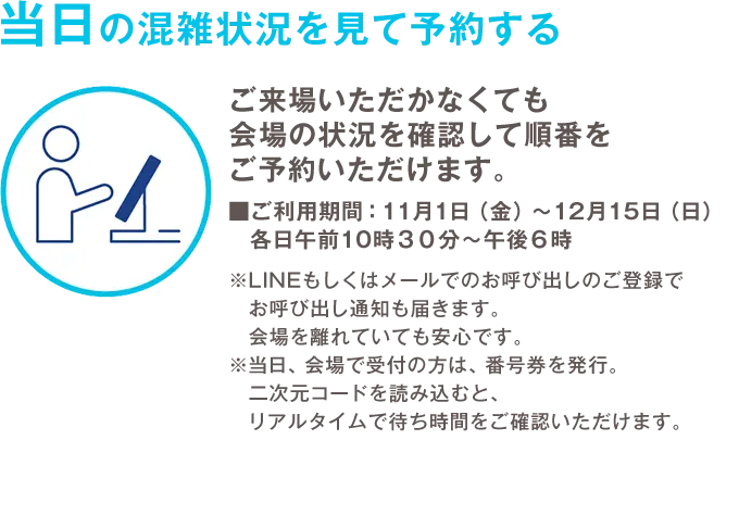 当日の混雑状況を見て予約する ご来場いただかなくても会場の状況を確認して順番をご予約いただけます。 ご利用期間：11月1日（金）から12月15日（日）各日午前10時30分から午後6時 ※LINEもしくはメールでのお呼び出しのご登録でお呼び出し通知も届きます。会場を離れていても安心です。 ※当日、会場で受付の方は、番号券を発行。 二次元コードを読み込むと、リアルタイムで待ち時間をご確認いただけます。