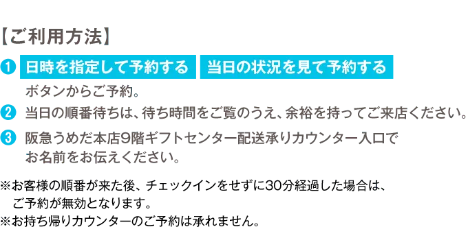 【ご利用方法】 1.「日時を指定して予約する」「当日の状況を見て予約する」ボタンからご予約。 2.当日の順番待ちは、待ち時間をご覧のうえ、余裕を持ってご来店ください。 3.阪急うめだ本店9階ギフトセンター配送承りカウンター入り口でお名前をお伝えください。 ※お客様の順番が来た後、チェックインをせずに30分経過した場合は、ご予約が無効となります。 ※お持ち帰りカウンターのご予約は承れません。